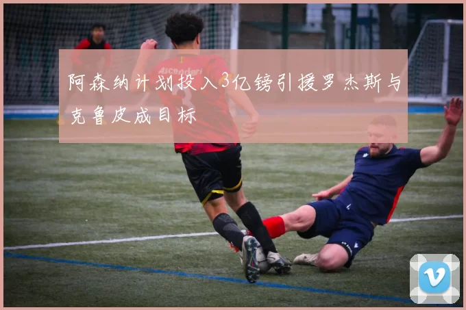 阿森纳计划投入3亿镑引援罗杰斯与克鲁皮成目标
