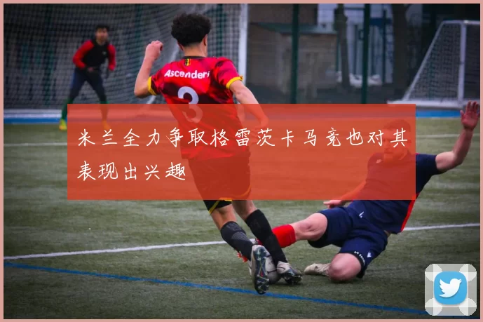 米兰全力争取格雷茨卡马竞也对其表现出兴趣