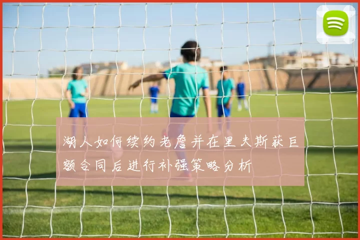 湖人如何续约老詹并在里夫斯获巨额合同后进行补强策略分析