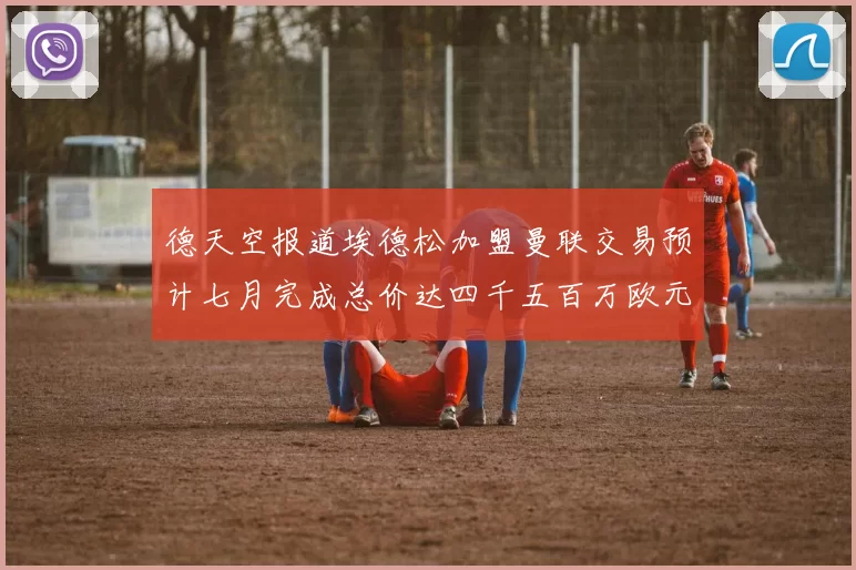 德天空报道埃德松加盟曼联交易预计七月完成总价达四千五百万欧元