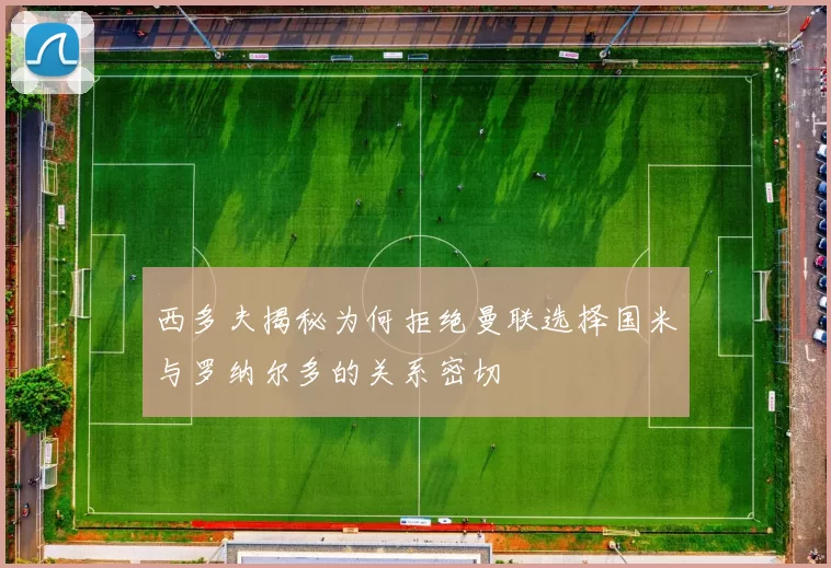 西多夫揭秘为何拒绝曼联选择国米与罗纳尔多的关系密切