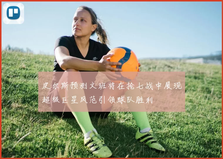 皮尔斯预测文班将在抢七战中展现超级巨星风范引领球队胜利