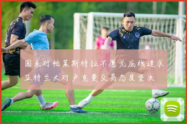 国米对帕莱斯特拉不愿无底线追求亚特兰大对卢克曼交易态度坚决