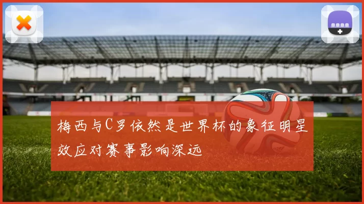 梅西与C罗依然是世界杯的象征明星效应对赛事影响深远