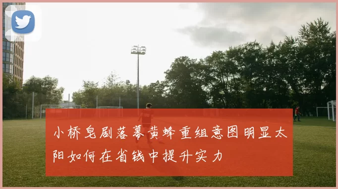 小桥皂剧落幕黄蜂重组意图明显太阳如何在省钱中提升实力