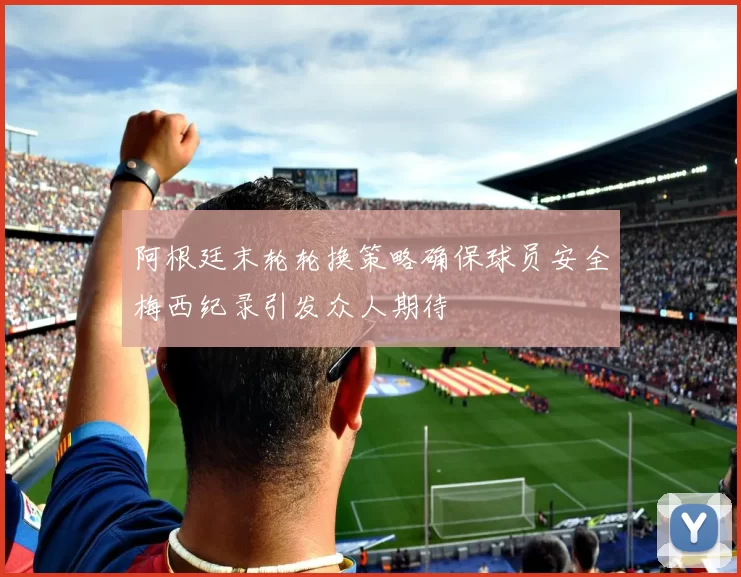 阿根廷末轮轮换策略确保球员安全梅西纪录引发众人期待