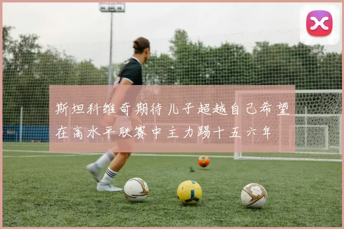 斯坦科维奇期待儿子超越自己希望在高水平联赛中主力踢十五六年