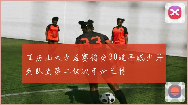亚历山大季后赛得分30追平威少并列队史第二仅次于杜兰特