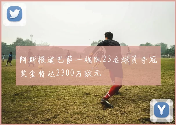 阿斯报道巴萨一线队23名球员夺冠奖金将达2300万欧元
